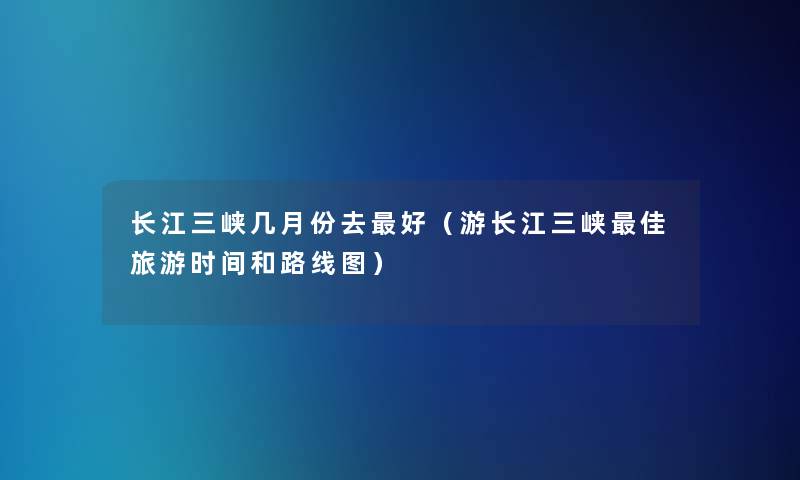 长江三峡几月份去好(游长江三峡理想旅游时间和路线图) 长江三峡几月份去好(游长江三峡理想旅游时间和路线图)