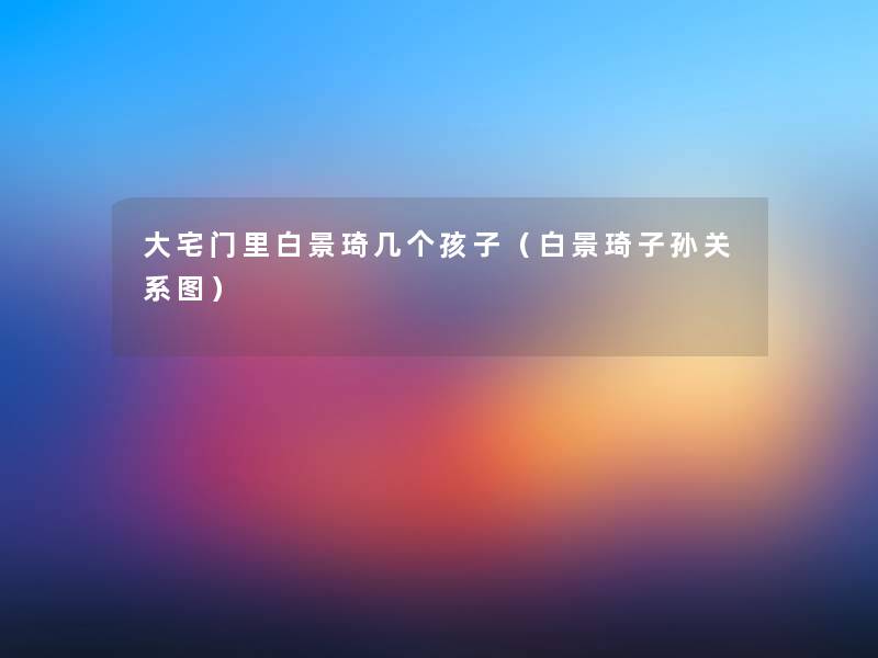 大宅门里白景琦几个孩子(白景琦子孙关系图) 大宅门里白景琦几个孩子(白景琦子孙关系图)