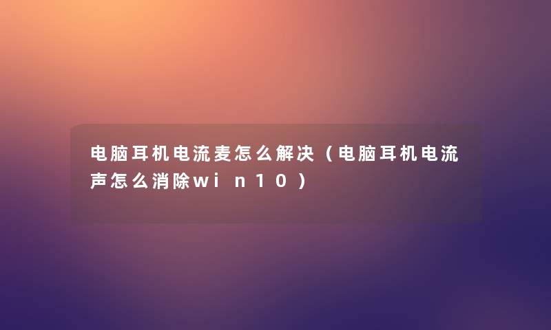 电脑耳机电流麦怎么解决(电脑耳机电流声怎么消除win10) 电脑耳机电流麦怎么解决(电脑耳机电流声怎么消除win10)