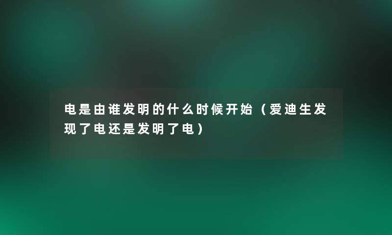 电是由谁发明的什么时候开始（爱迪生发现了电还是发明了电）