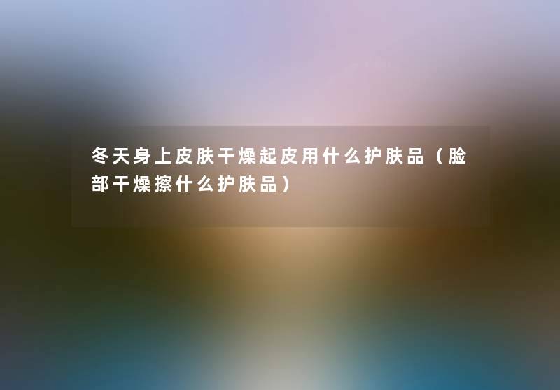 冬天身上皮肤干燥起皮用什么护肤品(脸部干燥擦什么护肤品) 冬天身上皮肤干燥起皮用什么护肤品(脸部干燥擦什么护肤品)