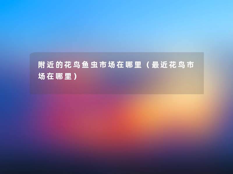 附近的花鸟鱼虫市场在哪里(近花鸟市场在哪里) 附近的花鸟鱼虫市场在哪里(近花鸟市场在哪里)