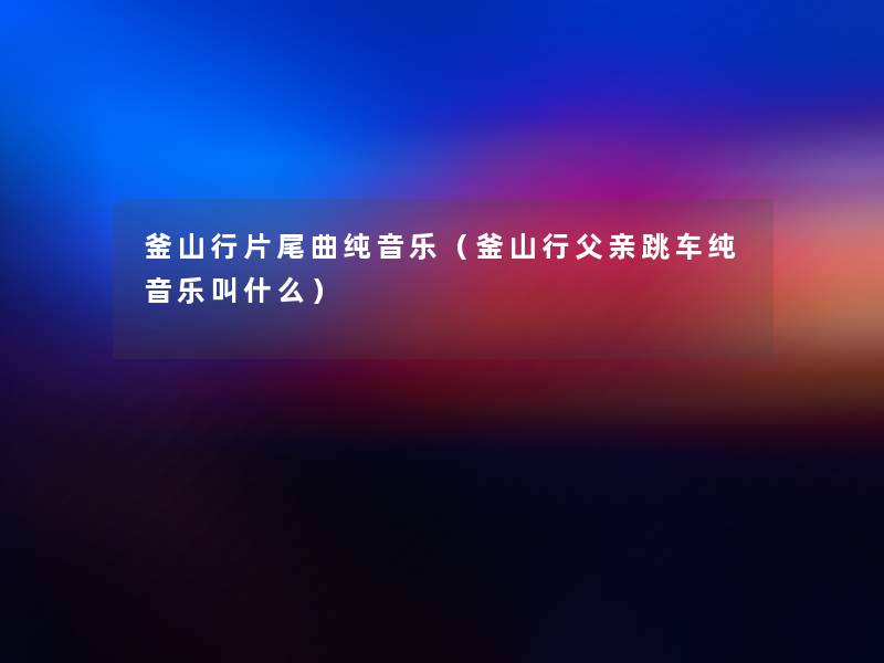 釜山行片尾曲纯音乐(釜山行父亲跳车纯音乐叫什么) 釜山行片尾曲纯音乐(釜山行父亲跳车纯音乐叫什么)