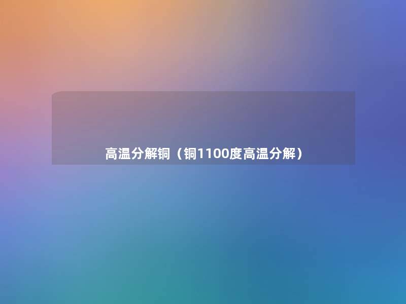 高温分解铜(铜1100度高温分解) 高温分解铜(铜1100度高温分解)