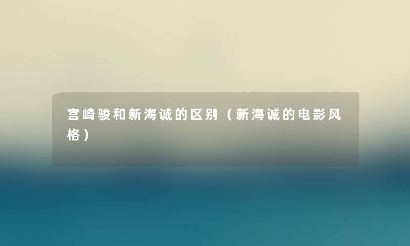 宫崎骏和新海诚的区别(新海诚的电影风格) 宫崎骏和新海诚的区别(新海诚的电影风格)