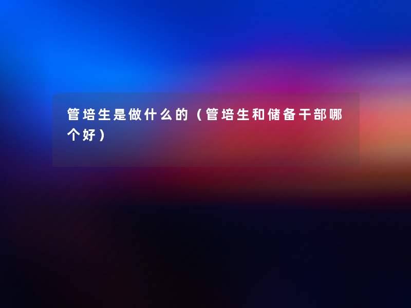 管培生是做什么的(管培生和储备干部哪个好) 管培生是做什么的(管培生和储备干部哪个好)