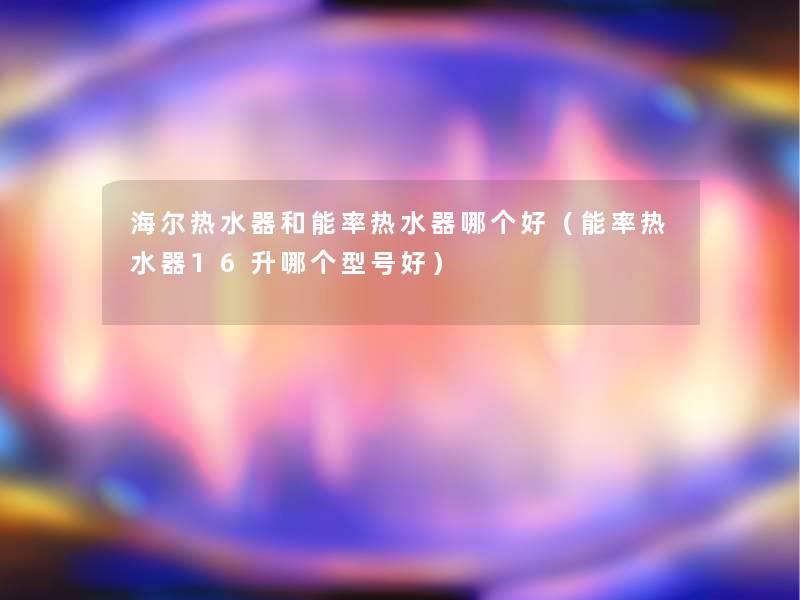 海尔热水器和能率热水器哪个好(能率热水器16升哪个型号好) 海尔热水器和能率热水器哪个好(能率热水器16升哪个型号好)