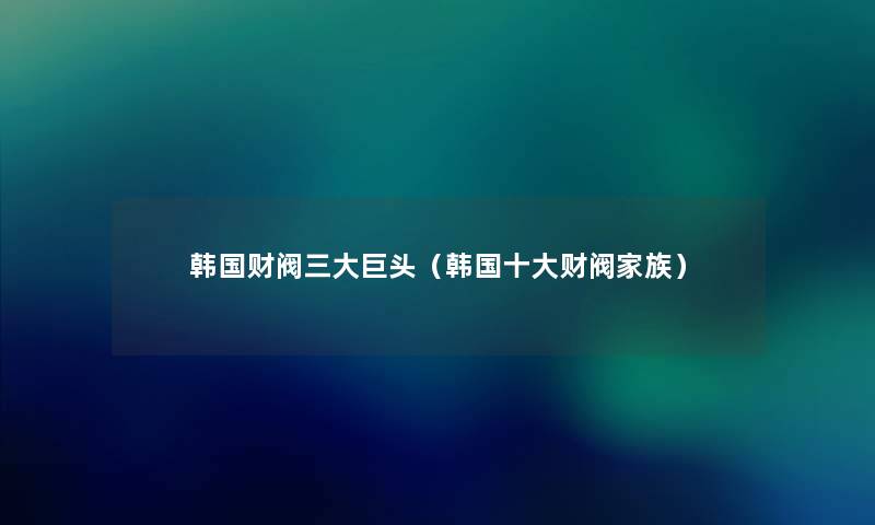 韩国财阀三大巨头(韩国一些财阀家族) 韩国财阀三大巨头(韩国一些财阀家族)