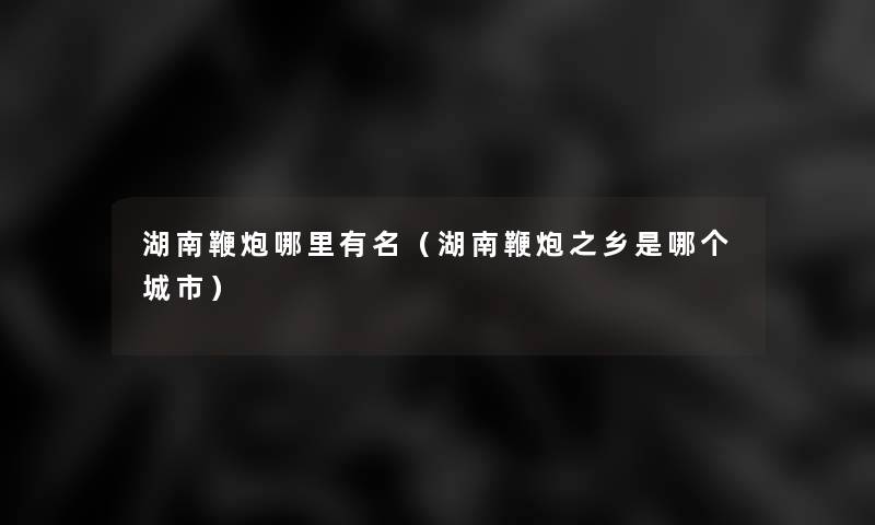 湖南鞭炮哪里有名(湖南鞭炮之乡是哪个城市) 湖南鞭炮哪里有名(湖南鞭炮之乡是哪个城市)