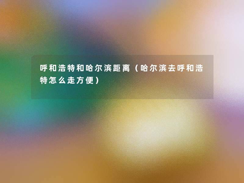 呼和浩特和哈尔滨距离(哈尔滨去呼和浩特怎么走方便) 呼和浩特和哈尔滨距离(哈尔滨去呼和浩特怎么走方便)