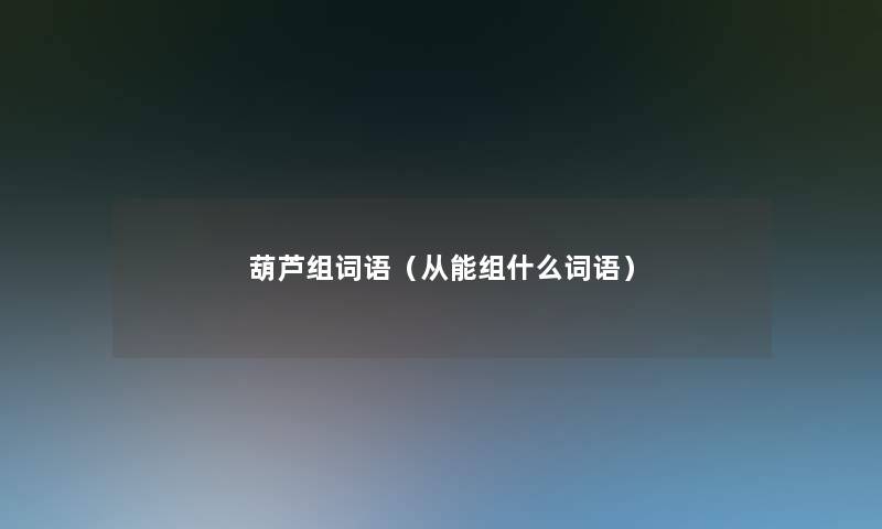 葫芦组词语(从能组什么词语) 葫芦组词语(从能组什么词语)