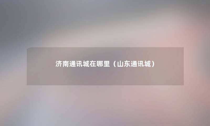 济南通讯城在哪里(山东通讯城) 济南通讯城在哪里(山东通讯城)