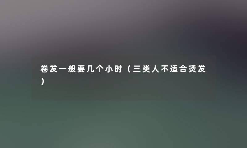 卷发一般要几个小时(三类人不适合烫发) 卷发一般要几个小时(三类人不适合烫发)