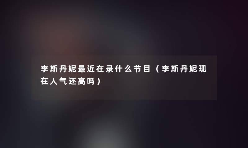李斯丹妮近在录什么节目(李斯丹妮人气还高吗) 李斯丹妮近在录什么节目(李斯丹妮人气还高吗)