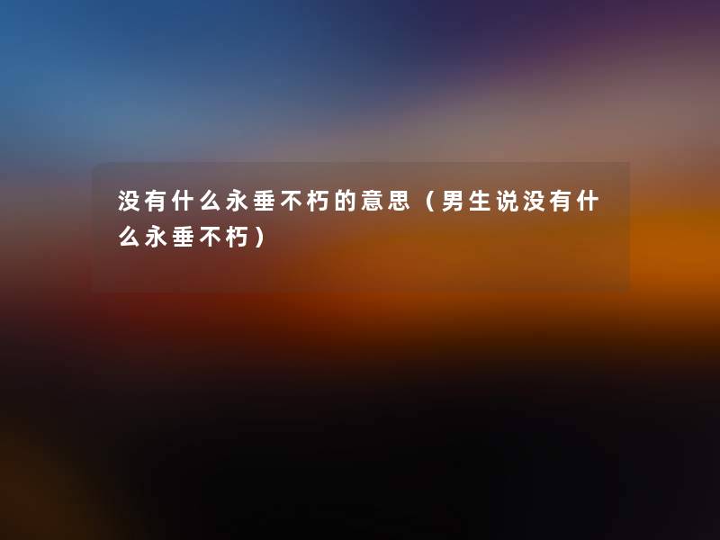 没有什么永垂不朽的意思(男生说没有什么永垂不朽) 没有什么永垂不朽的意思(男生说没有什么永垂不朽)
