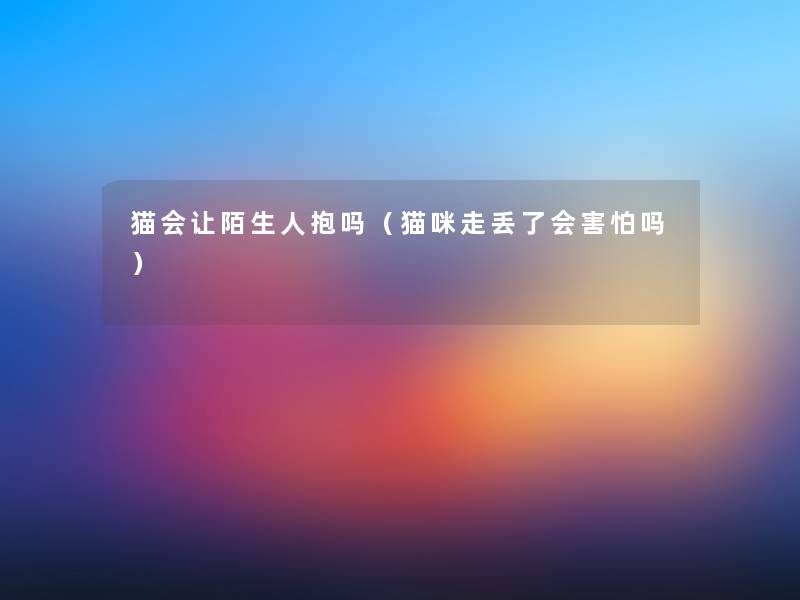 猫会让陌生人抱吗(猫咪走丢了会害怕吗) 猫会让陌生人抱吗(猫咪走丢了会害怕吗)