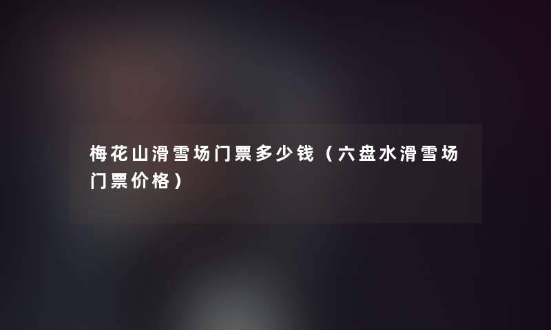 梅花山滑雪场门票多少钱(六盘水滑雪场门票价格) 梅花山滑雪场门票多少钱(六盘水滑雪场门票价格)