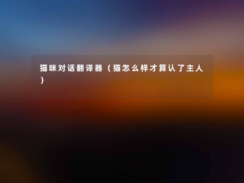 猫咪对话翻译器(猫怎么样才算认了主人) 猫咪对话翻译器(猫怎么样才算认了主人)