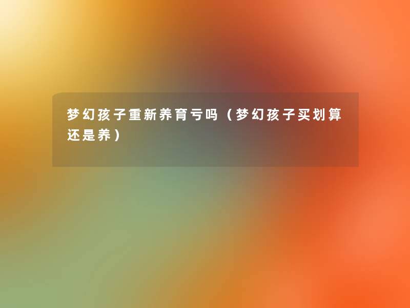 梦幻孩子重新养育亏吗(梦幻孩子买划算还是养) 梦幻孩子重新养育亏吗(梦幻孩子买划算还是养)