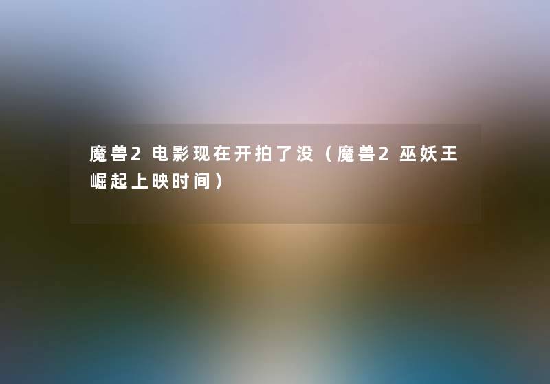 魔兽2电影开拍了没(魔兽2巫妖王崛起上映时间) 魔兽2电影开拍了没(魔兽2巫妖王崛起上映时间)
