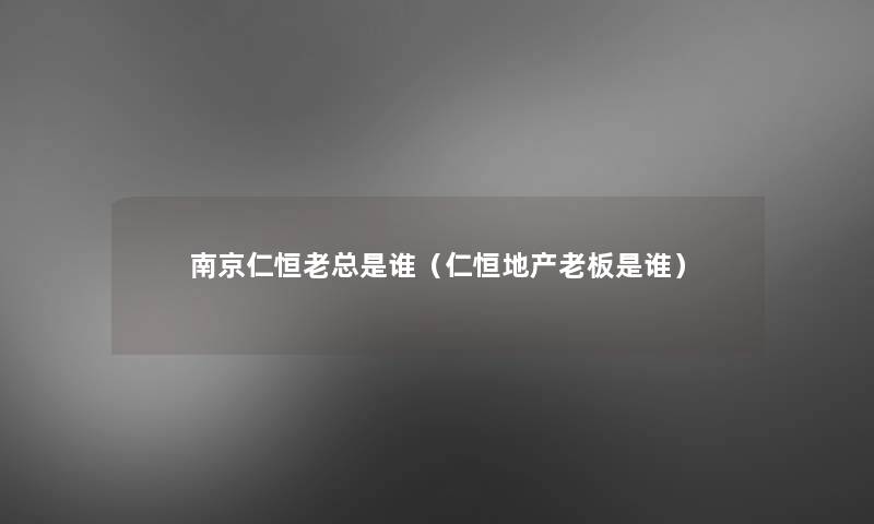 南京仁恒老总是谁(仁恒地产老板是谁) 南京仁恒老总是谁(仁恒地产老板是谁)
