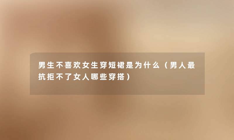 男生不喜欢女生穿短裙是为什么(男人抗拒不了女人哪些穿搭) 男生不喜欢女生穿短裙是为什么(男人抗拒不了女人哪些穿搭)