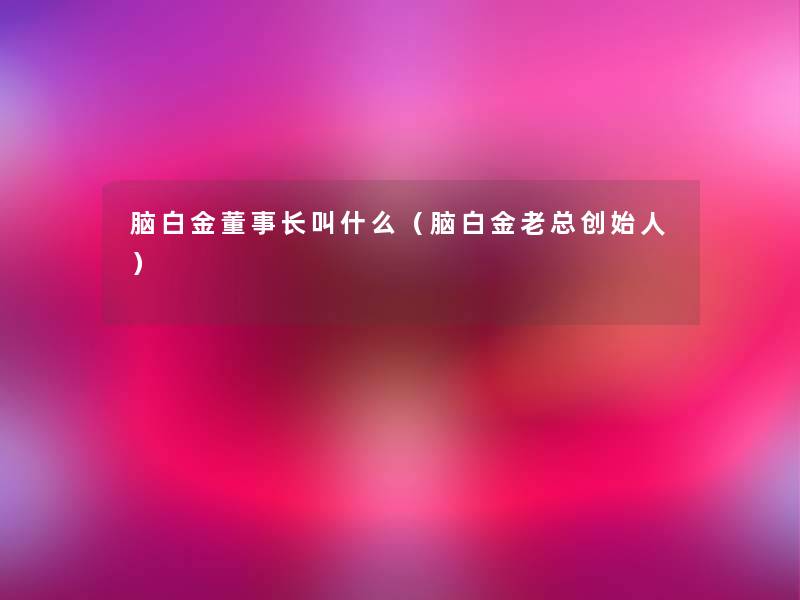 脑白金董事长想象中哈叫什么(脑白金老总创始人) 脑白金董事长想象中哈叫什么(脑白金老总创始人)