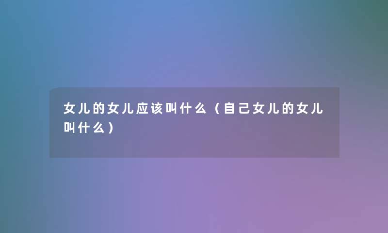 女儿的女儿应该叫什么(自己女儿的女儿叫什么) 女儿的女儿应该叫什么(自己女儿的女儿叫什么)