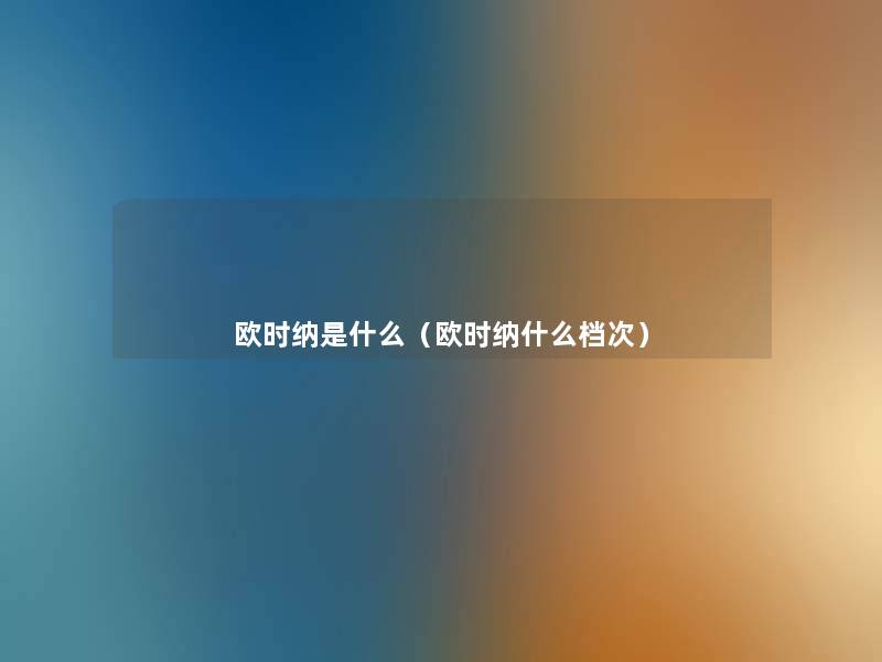 欧时纳是什么(欧时纳什么档次) 欧时纳是什么(欧时纳什么档次)