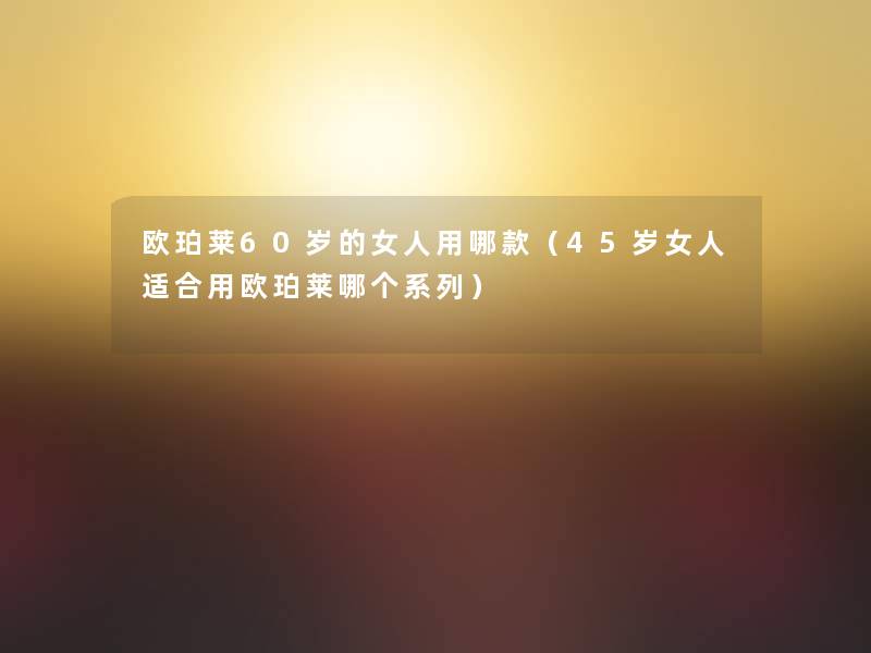欧珀莱60岁的女人用哪款(45岁女人适合用欧珀莱哪个系列) 欧珀莱60岁的女人用哪款(45岁女人适合用欧珀莱哪个系列)