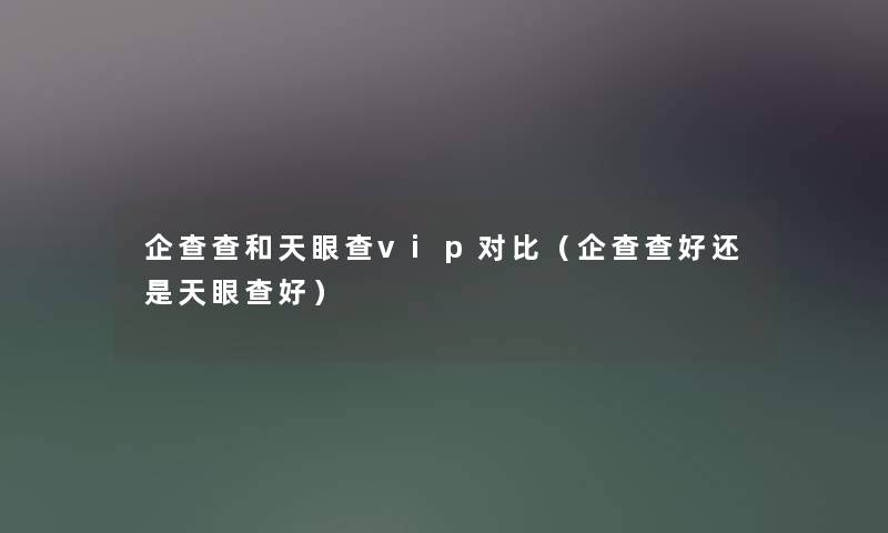 企查查和天眼查vip对比（企查查好还是天眼查好）