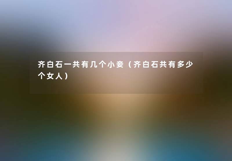 齐白石一共有几个小妾(齐白石共有多少个女人) 齐白石一共有几个小妾(齐白石共有多少个女人)