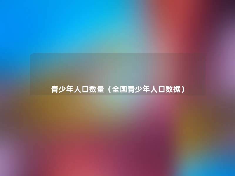 青少年人口数量(全国青少年人口数据) 青少年人口数量(全国青少年人口数据)