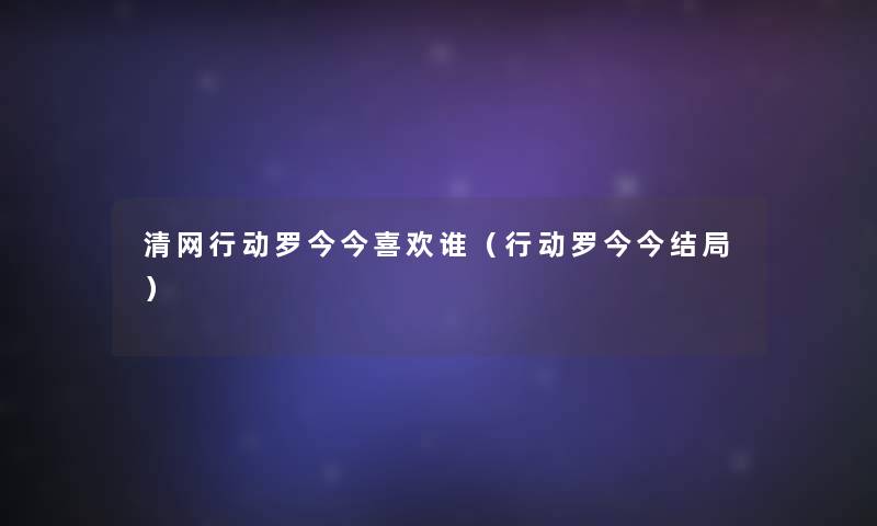 清网行动罗今今喜欢谁(行动罗今今结局) 清网行动罗今今喜欢谁(行动罗今今结局)