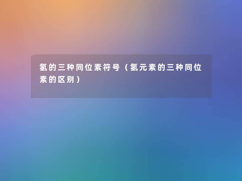 氢的三种同位素符号(氢元素的三种同位素的区别) 氢的三种同位素符号(氢元素的三种同位素的区别)