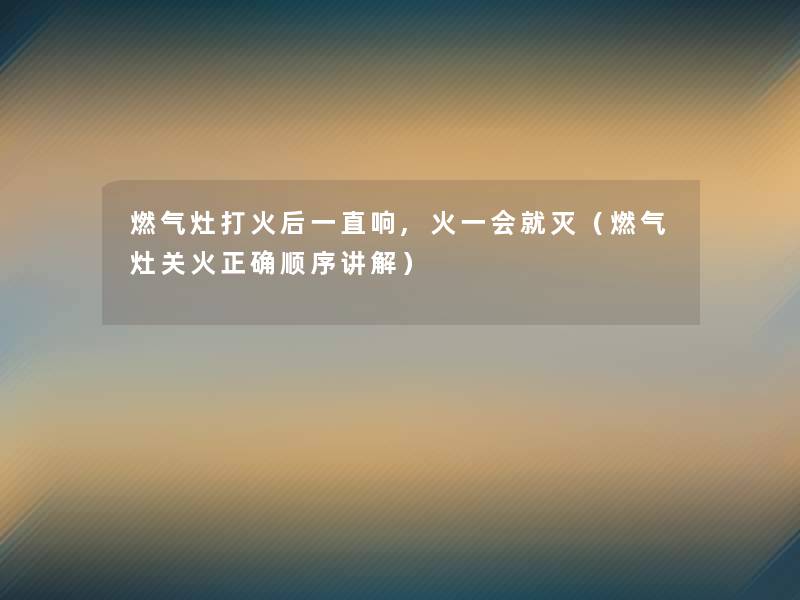 燃气灶打火后一直响,火一会就灭(燃气灶关火正确顺序讲解) 燃气灶打火后一直响,火一会就灭(燃气灶关火正确顺序讲解)