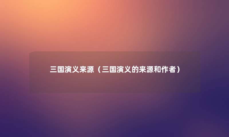 三国演义来源(三国演义的来源和) 三国演义来源(三国演义的来源和)