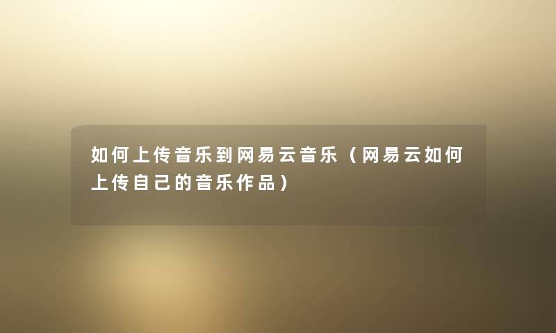 如何上传音乐到网易云音乐(网易云如何上传自己的音乐作品) 如何上传音乐到网易云音乐(网易云如何上传自己的音乐作品)