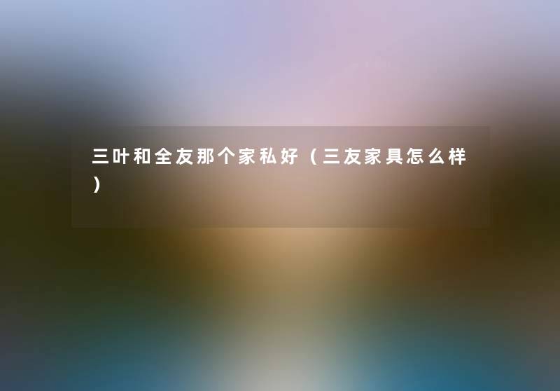 三叶和全友那个家私好（三友家具怎么样）