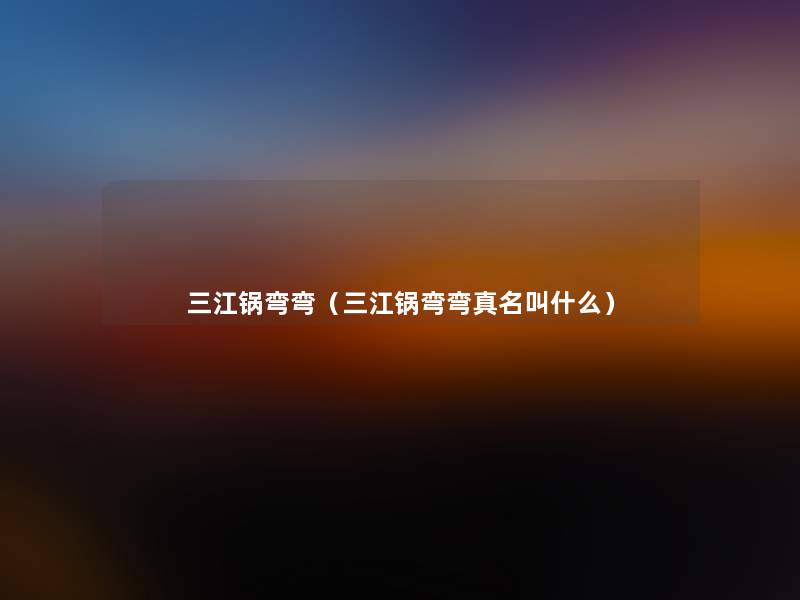 三江锅弯弯(三江锅弯弯真名叫什么) 三江锅弯弯(三江锅弯弯真名叫什么)