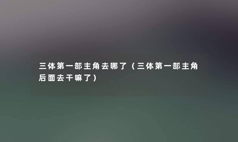 三体第一部主角去哪了(三体第一部主角后面去干嘛了) 三体第一部主角去哪了(三体第一部主角后面去干嘛了)