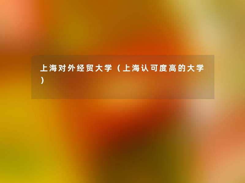 上海对外经贸大学(上海认可度高的大学) 上海对外经贸大学(上海认可度高的大学)