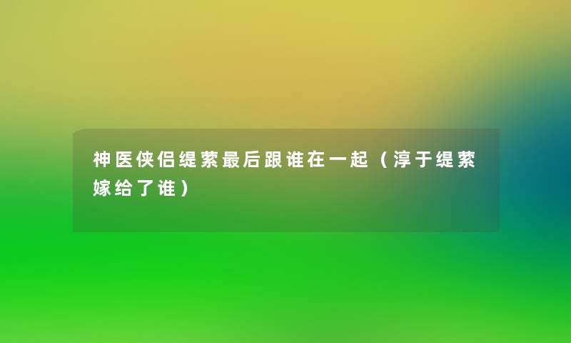 神医侠侣缇萦这里要说跟谁在一起(淳于缇萦嫁给了谁) 神医侠侣缇萦这里要说跟谁在一起(淳于缇萦嫁给了谁)