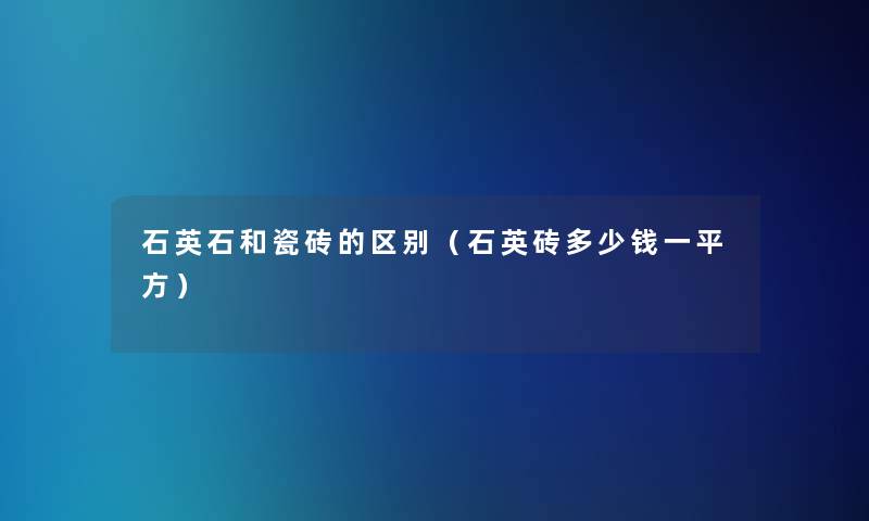 石英石和瓷砖的区别(石英砖多少钱一平方) 石英石和瓷砖的区别(石英砖多少钱一平方)