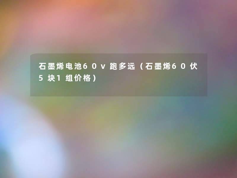 石墨烯电池60v跑多远(石墨烯60伏5块1组价格) 石墨烯电池60v跑多远(石墨烯60伏5块1组价格)