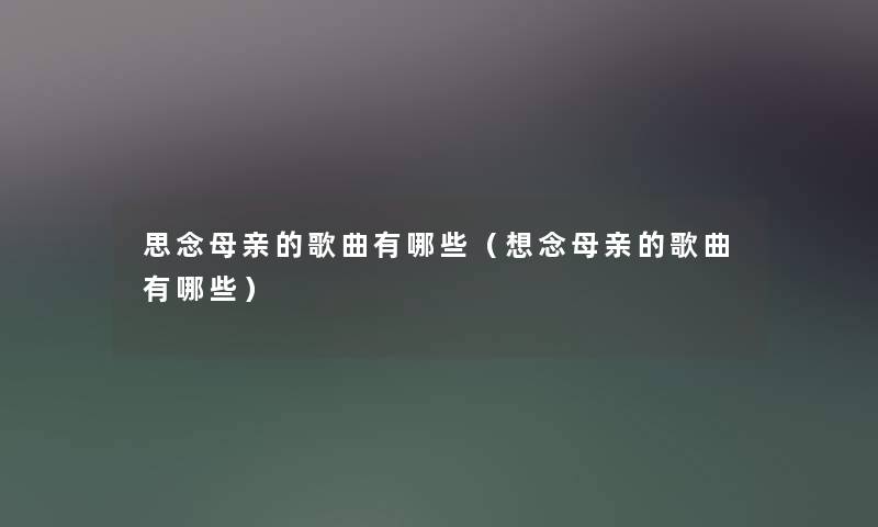 思念母亲的歌曲有哪些(想念母亲的歌曲有哪些) 思念母亲的歌曲有哪些(想念母亲的歌曲有哪些)