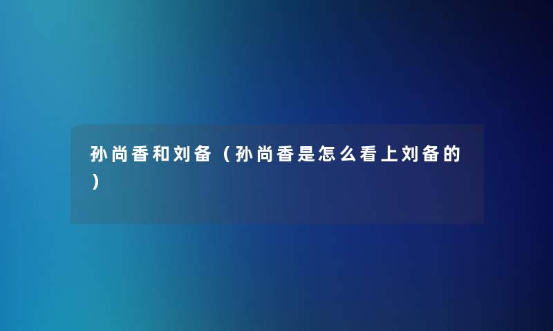 孙尚香和刘备（孙尚香是怎么看上刘备的）