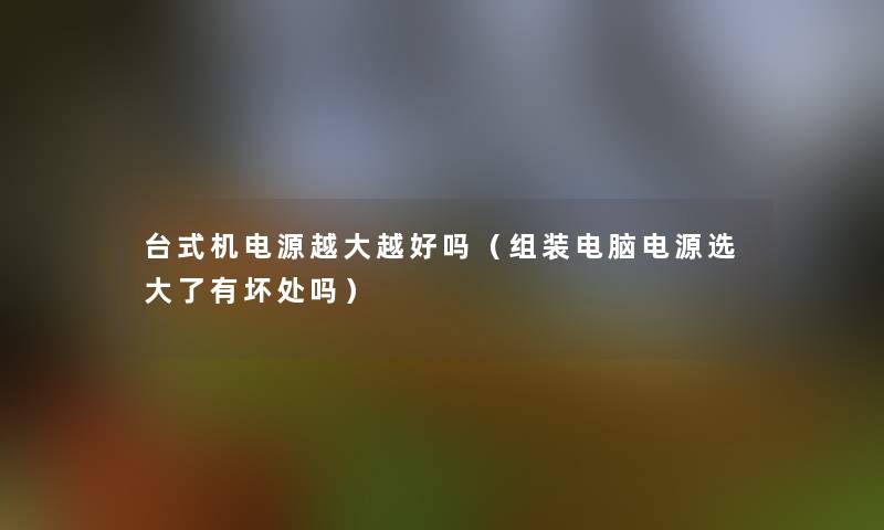 台式机电源越大越好吗(组装电脑电源选大了有坏处吗) 台式机电源越大越好吗(组装电脑电源选大了有坏处吗)