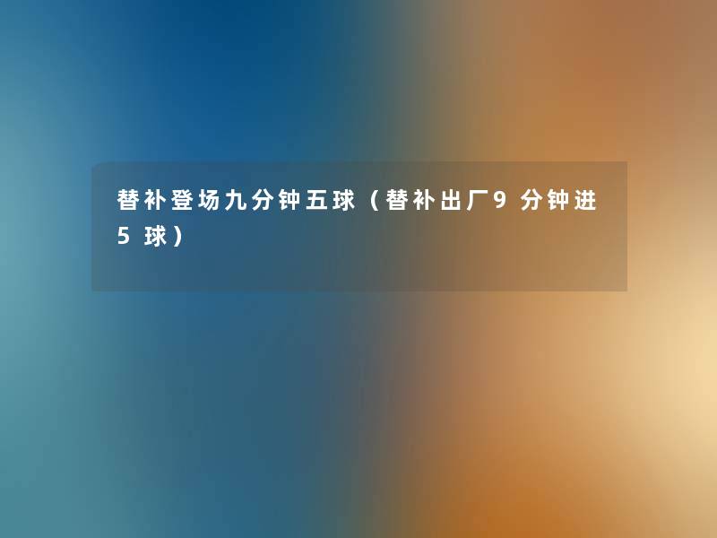 替补登场九分钟五球(替补出厂9分钟进5球) 替补登场九分钟五球(替补出厂9分钟进5球)