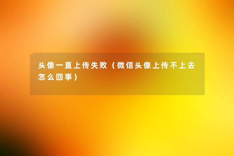 头像一直上传失败(微信头像上传不上去怎么回事) 头像一直上传失败(微信头像上传不上去怎么回事)